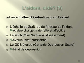 Les échelles d’évaluation pour l’aidant
 L’échelle de Zarit ou de fardeau de l’aidant
évalue charge matérielle et affective
 Le MNA (Mini Nutritional Assessment)
 évalue l’état nutritionnel
 Le GDS évalue (Geriatric Depression Scale)
 l’état de dépression
14
 