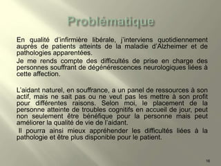 En qualité d’infirmière libérale, j’interviens quotidiennement
auprès de patients atteints de la maladie d’Alzheimer et de
pathologies apparentées.
Je me rends compte des difficultés de prise en charge des
personnes souffrant de dégénérescences neurologiques liées à
cette affection.
L’aidant naturel, en souffrance, a un panel de ressources à son
actif, mais ne sait pas ou ne veut pas les mettre à son profit
pour différentes raisons. Selon moi, le placement de la
personne atteinte de troubles cognitifs en accueil de jour, peut
non seulement être bénéfique pour la personne mais peut
améliorer la qualité de vie de l’aidant.
Il pourra ainsi mieux appréhender les difficultés liées à la
pathologie et être plus disponible pour le patient.
16
 