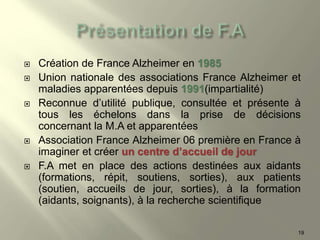  Création de France Alzheimer en 1985
 Union nationale des associations France Alzheimer et
maladies apparentées depuis 1991(impartialité)
 Reconnue d’utilité publique, consultée et présente à
tous les échelons dans la prise de décisions
concernant la M.A et apparentées
 Association France Alzheimer 06 première en France à
imaginer et créer un centre d’accueil de jour
 F.A met en place des actions destinées aux aidants
(formations, répit, soutiens, sorties), aux patients
(soutien, accueils de jour, sorties), à la formation
(aidants, soignants), à la recherche scientifique
19
 