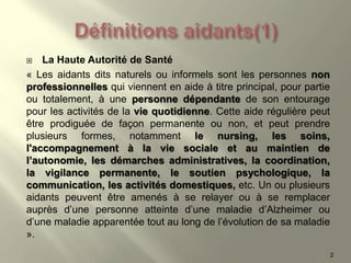  La Haute Autorité de Santé
« Les aidants dits naturels ou informels sont les personnes non
professionnelles qui viennent en aide à titre principal, pour partie
ou totalement, à une personne dépendante de son entourage
pour les activités de la vie quotidienne. Cette aide régulière peut
être prodiguée de façon permanente ou non, et peut prendre
plusieurs formes, notamment le nursing, les soins,
l'accompagnement à la vie sociale et au maintien de
l’autonomie, les démarches administratives, la coordination,
la vigilance permanente, le soutien psychologique, la
communication, les activités domestiques, etc. Un ou plusieurs
aidants peuvent être amenés à se relayer ou à se remplacer
auprès d’une personne atteinte d’une maladie d’Alzheimer ou
d’une maladie apparentée tout au long de l’évolution de sa maladie
».
2
 