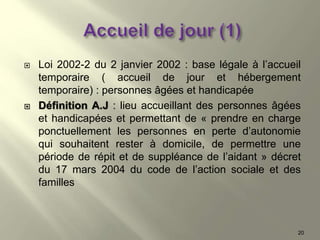  Loi 2002-2 du 2 janvier 2002 : base légale à l’accueil
temporaire ( accueil de jour et hébergement
temporaire) : personnes âgées et handicapée
 Définition A.J : lieu accueillant des personnes âgées
et handicapées et permettant de « prendre en charge
ponctuellement les personnes en perte d’autonomie
qui souhaitent rester à domicile, de permettre une
période de répit et de suppléance de l’aidant » décret
du 17 mars 2004 du code de l’action sociale et des
familles
20
 