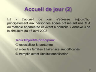  « L’accueil de jour s’adresse aujourd’hui
principalement aux personnes âgées présentant une M.A
ou maladie apparentée et vivant à domicile » Annexe 3 de
la circulaire du 16 avril 2002
Trois Objectifs principaux :
 resocialiser la personne
 aider les familles à faire face aux difficultés
 tremplin avant l’institutionnalisation
21
 