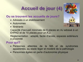 23
Ou se trouvent les accueils de jours?
 Adossés à un établissement
 Autonomes
 Itinérants
Capacité d’accueil minimale de 6 places en AJ adossé à un
EHPAD et de 10 places pour un A.J.
Règlementation : adapté, facile d’accès, espaces extérieurs
à proximité
Pour qui?
 Personnes atteintes de la MA et de syndromes
apparentés, au stade léger et modéré de la pathologie
 Personnes âgées en perte d’autonomie physique
 