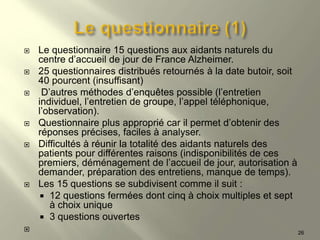  Le questionnaire 15 questions aux aidants naturels du
centre d’accueil de jour de France Alzheimer.
 25 questionnaires distribués retournés à la date butoir, soit
40 pourcent (insuffisant)
 D’autres méthodes d’enquêtes possible (l’entretien
individuel, l’entretien de groupe, l’appel téléphonique,
l’observation).
 Questionnaire plus approprié car il permet d’obtenir des
réponses précises, faciles à analyser.
 Difficultés à réunir la totalité des aidants naturels des
patients pour différentes raisons (indisponibilités de ces
premiers, déménagement de l’accueil de jour, autorisation à
demander, préparation des entretiens, manque de temps).
 Les 15 questions se subdivisent comme il suit :
 12 questions fermées dont cinq à choix multiples et sept
à choix unique
 3 questions ouvertes
 26
 