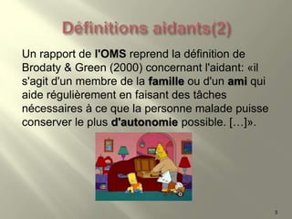 Un rapport de l'OMS reprend la définition de
Brodaty & Green (2000) concernant l'aidant: «il
s'agit d'un membre de la famille ou d'un ami qui
aide régulièrement en faisant des tâches
nécessaires à ce que la personne malade puisse
conserver le plus d'autonomie possible. […]».
3
 