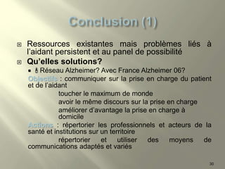  Ressources existantes mais problèmes liés à
l’aidant persistent et au panel de possibilité
 Qu’elles solutions?
  Réseau Alzheimer? Avec France Alzheimer 06?
Objectifs : communiquer sur la prise en charge du patient
et de l’aidant
toucher le maximum de monde
avoir le même discours sur la prise en charge
améliorer d’avantage la prise en charge à
domicile
Actions : répertorier les professionnels et acteurs de la
santé et institutions sur un territoire
répertorier et utiliser des moyens de
communications adaptés et variés
30
 