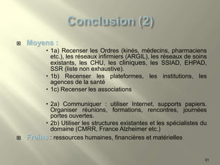  Moyens :
 1a) Recenser les Ordres (kinés, médecins, pharmaciens
etc.), les réseaux infirmiers (ARGIL), les réseaux de soins
existants, les CHU, les cliniques, les SSIAD, EHPAD,
SSR (liste non exhaustive).
 1b) Recenser les plateformes, les institutions, les
agences de la santé
 1c) Recenser les associations
 2a) Communiquer : utiliser Internet, supports papiers.
Organiser réunions, formations, rencontres, journées
portes ouvertes.
 2b) Utiliser les structures existantes et les spécialistes du
domaine (CMRR, France Alzheimer etc.)
 Freins : ressources humaines, financières et matérielles
31
 