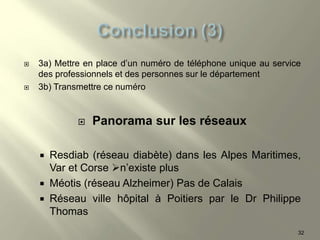  3a) Mettre en place d’un numéro de téléphone unique au service
des professionnels et des personnes sur le département
 3b) Transmettre ce numéro
 Panorama sur les réseaux
 Resdiab (réseau diabète) dans les Alpes Maritimes,
Var et Corse n’existe plus
 Méotis (réseau Alzheimer) Pas de Calais
 Réseau ville hôpital à Poitiers par le Dr Philippe
Thomas
32
 