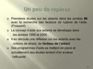  Premières études sur les aidants dans les années 80
avec la recherche des facteurs de rupture de l’aide.
(Frossard)
 Le concept d’aide aux aidants se développe dans
les années 1990 et 2000
 Il en découle une réflexion sur les aidants avec les
notions de stress, de fardeau de l’aidant
 Des programmes d’aide se mettent en place et
actuellement des études tentent d’en évaluer
l’efficacité
6
 