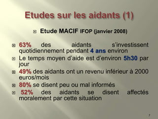  Etude MACIF IFOP (janvier 2008)
 63% des aidants s’investissent
quotidiennement pendant 4 ans environ
 Le temps moyen d’aide est d’environ 5h30 par
jour
 49% des aidants ont un revenu inférieur à 2000
euros/mois
 80% se disent peu ou mal informés
 52% des aidants se disent affectés
moralement par cette situation
7
 