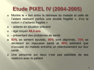  Montre le « lien entre la détresse du malade et celle de
l’aidant réalisant parfois une double fragilité », d’où la
notion « d’aidants fragiles »
 - aidants en situation précaire
 - âge moyen 68,4 ans
 - présentant des problèmes de santé.
 93% se sentent épuisés, 90% sont déprimés, 79% se
déclarent en mauvaise santé et 98% estiment que
s’occuper du malade entraîne un retentissement sur leur
santé
 Une personne sur deux n’est pas satisfaite de ses
relations avec le patient
9
 