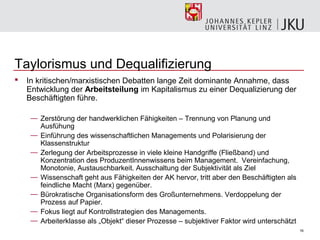 Taylorismus und Dequalifizierung
   In kritischen/marxistischen Debatten lange Zeit dominante Annahme, dass
    Entwicklung der Arbeitsteilung im Kapitalismus zu einer Dequalizierung der
    Beschäftigten führe.

     — Zerstörung der handwerklichen Fähigkeiten – Trennung von Planung und
       Ausfühung
     — Einführung des wissenschaftlichen Managements und Polarisierung der
       Klassenstruktur
     — Zerlegung der Arbeitsprozesse in viele kleine Handgriffe (Fließband) und
       Konzentration des ProduzentInnenwissens beim Management. Vereinfachung,
       Monotonie, Austauschbarkeit. Ausschaltung der Subjektivität als Ziel
     — Wissenschaft geht aus Fähigkeiten der AK hervor, tritt aber den Beschäftigten als
       feindliche Macht (Marx) gegenüber.
     — Bürokratische Organisationsform des Großunternehmens. Verdoppelung der
       Prozess auf Papier.
     — Fokus liegt auf Kontrollstrategien des Managements.
     — Arbeiterklasse als „Objekt“ dieser Prozesse – subjektiver Faktor wird unterschätzt
                                                                                            16
 