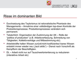 Risse im dominanten Bild

 Durchsetzung des Taylorismus ist rationalistische Phantasie des
  Managements – Annahme einer vollständigen top-down Kontrolle der
  Produktionsprozesse. Produktionsprozesse verändern sich
  permanent.
 Tatsächlich: Organisation der Zustimmung der AK – Rolle der
  “politics of production” (z.B. Arbeitsverfassung, Schneidung von
  Tätigkeiten, Kollektivverträge und Mitbestimmung etc).
 Arbeitskräfte halten Wissen zurück/nicht kodifiziertes/-bares Wissen
  entsteht immer wieder neu („tacit skills“) – Dienst nach Vorschrift als
  Kampfform der Beschäftigten.
 DL – Arbeit nicht nur auf Tauschwertorientierung zu reduzieren
  (interaktive Arbeit etc)
                                                                            17
 