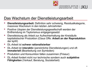 Das Wachstum der Dienstleistungsarbeit
 Dienstleistungsarbeit: Definition sehr schwierig, Residualkategorie,
  massives Wachstum in den letzten Jahrzehnten
 Positive Utopien der Dienstleistungsgesellschaft werden der
  Entfremdung im Taylorismus entgegengesetzt
 Dienstleistung als Arbeit zur Aufrechterhaltung der Kreisläufe
  kapitalistischer Produktion (Claus Offe: Arbeit an der Reproduktion
  der kpW)
 DL-Arbeit ist schwer rationalisierbar
 DL-Arbeit ist interaktiv (persönliche Dienstleistungen) und oft
  immateriell (Bearbeitung von Symbolen)
 Produktion und Konsumtion fallen zusammen (Friseur)
 DL-Arbeit fordert nicht nur technische sondern auch subjektive
  Fähigkeiten (Verkauf, Beratung, Sozialarbeit)

                                                                         18
 