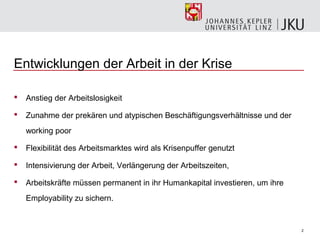 Entwicklungen der Arbeit in der Krise

   Anstieg der Arbeitslosigkeit

   Zunahme der prekären und atypischen Beschäftigungsverhältnisse und der
    working poor

   Flexibilität des Arbeitsmarktes wird als Krisenpuffer genutzt

   Intensivierung der Arbeit, Verlängerung der Arbeitszeiten,

   Arbeitskräfte müssen permanent in ihr Humankapital investieren, um ihre
    Employability zu sichern.


                                                                              2
 