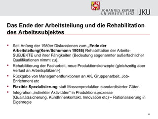 Das Ende der Arbeitsteilung und die Rehabilitation
des Arbeitssubjektes

   Seit Anfang der 1980er Diskussionen zum „Ende der
    Arbeitsteilung(Kern/Schumann 19086) Rehabilitation der Arbeits-
    SUBJEKTE und ihrer Fähigkeiten (Bedeutung sogenannter außerfachlicher
    Qualifikationen nimmt zu).
   Rehabilitierung der Facharbeit, neue Produktionskonzepte (gleichzeitig aber
    Verlust an Arbeitsplätzen>)
   Rückgabe von Managementfunktionen an AK, Gruppenarbeit, Job-
    Enrichment etc
   Flexible Spezialisierung statt Massenproduktion standardisierter Güter.
   Integration „indirekter Aktivitäten“ in Produktionsprozesse
    (Qualitätssicherung, KundInnenkontakt, Innovation etc) – Rationalisierung in
    Eigenregie

                                                                                   22
 
