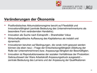 Veränderungen der Ökonomie
   Postfordistisches Akkumulationsregime beruht auf Flexibilität und
    Innovationsfähigkeit (zentrale Bedeutung des UnternehmerInnentums als
    besondere Form verändernden Handelns).
   Innovation als Suche nach Extraprofit – Shareholder Value
   Wirtschaftspolitische Auffassung des Kapitalismus als instabil und
    dynamisch:
   Innovationen beruhen auf Bedingungen, die vorab nicht gewusst werden
    können (da eben neu) – Frage der Entscheidungsfähigkeit (Stärkung der
    Rolle der UnternehmerInnen) bzw. Anpassungs-fähigkeit der Beschäftigten.
   Innovation ist Reproduktionsweise der sozialen Verhältnisse der Produktion:
    Gebrauchswert der Ware Arbeitskraft Anpassungsdruck ausgesetzt –
    zentrale Bedeutung des Lernens und der Anpassung der Qualifikationen


                                                                                  23
 