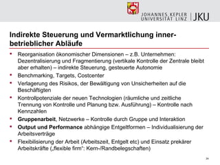 Indirekte Steuerung und Vermarktlichung inner-
betrieblicher Abläufe
   Reorganisation ökonomischer Dimensionen – z.B. Unternehmen:
    Dezentralisierung und Fragmentierung (vertikale Kontrolle der Zentrale bleibt
    aber erhalten) – indirekte Steuerung, gesteuerte Autonomie
   Benchmarking, Targets, Costcenter
   Verlagerung des Risikos, der Bewältigung von Unsicherheiten auf die
    Beschäftigten
   Kontrollpotenziale der neuen Technologien (räumliche und zeitliche
    Trennung von Kontrolle und Planung bzw. Ausführung) – Kontrolle nach
    Kennzahlen
   Gruppenarbeit, Netzwerke – Kontrolle durch Gruppe und Interaktion
   Output und Performance abhängige Entgeltformen – Individualisierung der
    Arbeitsverträge
   Flexibilisierung der Arbeit (Arbeitszeit, Entgelt etc) und Einsatz prekärer
    Arbeitskräfte („flexible firm“: Kern-/Randbelegschaften)
                                                                                    24
 