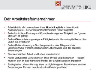 Der Arbeitskraftunternehmer
   Arbeitskräfte als Unternehmer ihres Humankapitals – Investition in
    Ausbildung etc – der Arbeitskraftunternehmer (Voß/Pongratz)
   Selbstkontrolle – Planung und Kontrolle der eigenen Tätigkeit, der “ganze
    Mensch” ist gefragt
   Selbst-Ökonomisierung – eigene Fähigkeiten als Humankapital betrachten
    und in sie investieren
   Selbst-Rationalisierung – Durchorganisation des Alltags und der
    Lebensführung, Verbetrieblichung der Lebensweise und der sozialen
    Beziehungen
   Grenze zwischen Arbeit und Leben verschwimmt
   Allzeit verfügbarer Berufsmensch ohne private Verpflichtungen – Frauen
    müssen sich an das männliche Modell der Erwerbstätigkeit anpassen
   Strategische Lebensführung: etwa bezüglich eigener Bedürfnisse, sozialer
    Beziehungen, Formen des Ausdrucks (Kleidungsstil etc)
                                                                                27
 