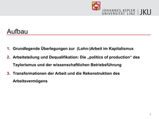 Aufbau

1. Grundlegende Überlegungen zur (Lohn-)Arbeit im Kapitalismus

2. Arbeitsteilung und Dequalifikation: Die „politics of production“ des
   Taylorismus und der wissenschaftlichen Betriebsführung

3. Transformationen der Arbeit und die Rekonstruktion des
   Arbeitsvermögens




                                                                          3
 