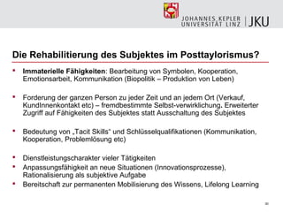 Die Rehabilitierung des Subjektes im Posttaylorismus?
   Immaterielle Fähigkeiten: Bearbeitung von Symbolen, Kooperation,
    Emotionsarbeit, Kommunikation (Biopolitik – Produktion von Leben)

   Forderung der ganzen Person zu jeder Zeit und an jedem Ort (Verkauf,
    KundInnenkontakt etc) – fremdbestimmte Selbst-verwirklichung. Erweiterter
    Zugriff auf Fähigkeiten des Subjektes statt Ausschaltung des Subjektes

   Bedeutung von „Tacit Skills“ und Schlüsselqualifikationen (Kommunikation,
    Kooperation, Problemlösung etc)

   Dienstleistungscharakter vieler Tätigkeiten
   Anpassungsfähigkeit an neue Situationen (Innovationsprozesse),
    Rationalisierung als subjektive Aufgabe
   Bereitschaft zur permanenten Mobilisierung des Wissens, Lifelong Learning

                                                                                30
 