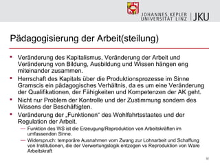 Pädagogisierung der Arbeit(steilung)
 Veränderung des Kapitalismus, Veränderung der Arbeit und
  Veränderung von Bildung, Ausbildung und Wissen hängen eng
  miteinander zusammen.
 Herrschaft des Kapitals über die Produktionsprozesse im Sinne
  Gramscis ein pädagogisches Verhältnis, da es um eine Veränderung
  der Qualifikationen, der Fähigkeiten und Kompetenzen der AK geht.
 Nicht nur Problem der Kontrolle und der Zustimmung sondern des
  Wissens der Beschäftigten.
 Veränderung der „Funktionen“ des Wohlfahrtsstaates und der
  Regulation der Arbeit.
   — Funktion des WS ist die Erzeugung/Reproduktion von Arbeitskräften im
     umfassenden Sinne.
   — Widerspruch: temporäre Ausnahmen vom Zwang zur Lohnarbeit und Schaffung
     von Institutionen, die der Verwertungslogik entzogen vs Reproduktion von Ware
     Arbeitskraft
                                                                                     32
 
