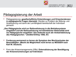 Pädagogisierung der Arbeit
   Pädagogisierung: gesellschaftliche Entwicklungen und Krisentendenzen
    in pädagogische Fragen übersetzt. Werden zu Problem der Bildung- und
    Qualifizierung und damit der Lernfähigkeit/-bereitschaft der Individuen
    gemacht
„Das Pädagogische wird zur Rationalisierung in die Betriebssysteme
   eingeführt und die Rationalisierung mit betrieblicher Rationalität wird
   ins Pädagogische eingeführt. Das bedeutet auch die Verbetrieblichung
   des Pädagogischen.“ (Geißler/Orthey 1998, 87)

   Forderung permanent zu lernen als Symptom des Machtverlustes der
    Beschäftigten. (Macht als Möglichkeit nicht lernen zu MÜSSEN nach
    Karl W. Deutsch)

   Form des Krisenmanagements (Offe): Externalisierung der Bewältigung
    der Krisenerscheinungen auf Individuen
                                                                              33
 