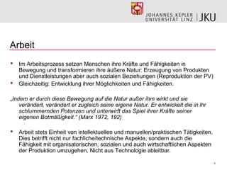 Arbeit
   Im Arbeitsprozess setzen Menschen ihre Kräfte und Fähigkeiten in
    Bewegung und transformieren ihre äußere Natur: Erzeugung von Produkten
    und Dienstleistungen aber auch sozialen Beziehungen (Reproduktion der PV)
   Gleichzeitig: Entwicklung ihrer Möglichkeiten und Fähigkeiten.

„Indem er durch diese Bewegung auf die Natur außer ihm wirkt und sie
    verändert, verändert er zugleich seine eigene Natur. Er entwickelt die in ihr
    schlummernden Potenzen und unterwirft das Spiel ihrer Kräfte seiner
    eigenen Botmäßigkeit.“ (Marx 1972, 192)

   Arbeit stets Einheit von intellektuellen und manuellen/praktischen Tätigkeiten.
    Dies betrifft nicht nur fachliche/technische Aspekte, sondern auch die
    Fähigkeit mit organisatorischen, sozialen und auch wirtschaftlichen Aspekten
    der Produktion umzugehen. Nicht aus Technologie ableitbar.

                                                                                      5
 