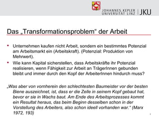Das „Transformationsproblem“ der Arbeit

 Unternehmen kaufen nicht Arbeit, sondern ein bestimmtes Potenzial
  am Arbeitsmarkt ein (Arbeitskraft). (Potenzial: Produktion von
  Mehrwert).
 Wie kann Kapital sicherstellen, dass Arbeitskräfte ihr Potenzial
  realisieren, wenn Fähigkeit zur Arbeit an TrägerInnen gebunden
  bleibt und immer durch den Kopf der ArbeiterInnen hindurch muss?

„Was aber von vornherein den schlechtesten Baumeister vor der besten
  Biene auszeichnet, ist, dass er die Zelle in seinem Kopf gebaut hat,
  bevor er sie in Wachs baut. Am Ende des Arbeitsprozesses kommt
  ein Resultat heraus, das beim Beginn desselben schon in der
  Vorstellung des Arbeiters, also schon ideell vorhanden war.“ (Marx
  1972, 193)                                                             7
 