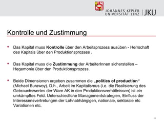 Kontrolle und Zustimmung
   Das Kapital muss Kontrolle über den Arbeitsprozess ausüben - Herrschaft
    des Kapitals über den Produktionsprozess .

   Das Kapital muss die Zustimmung der ArbeiterInnen sicherstellen –
    Hegemonie über den Produktionsprozess.

   Beide Dimensionen ergeben zusammen die „politics of production“
    (Michael Burawoy). D.h., Arbeit im Kapitalismus (i.e. die Realisierung des
    Gebrauchswertes der Ware AK in den Produktionsverhältnissen) ist ein
    umkämpftes Feld. Unterschiedliche Managementstrategien, Einfluss der
    Interessensvertretungen der Lohnabhängigen, nationale, sektorale etc
    Variationen etc.

                                                                                 8
 