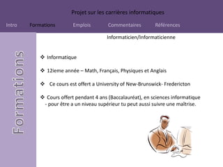 Projet sur les carrières informatiques
Intro Formations Emplois Commentaires Références
Informaticien/Informaticienne
 Informatique
 12ieme année – Math, Français, Physiques et Anglais
 Ce cours est offert a University of New-Brunswick- Fredericton
 Cours offert pendant 4 ans (Baccalauréat), en sciences informatique
- pour être a un niveau supérieur tu peut aussi suivre une maîtrise.
 