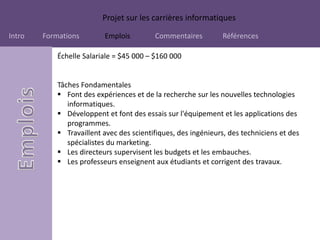 Projet sur les carrières informatiques
Intro Formations Emplois Commentaires Références
Échelle Salariale = $45 000 – $160 000
Tâches Fondamentales
 Font des expériences et de la recherche sur les nouvelles technologies
informatiques.
 Développent et font des essais sur l'équipement et les applications des
programmes.
 Travaillent avec des scientifiques, des ingénieurs, des techniciens et des
spécialistes du marketing.
 Les directeurs supervisent les budgets et les embauches.
 Les professeurs enseignent aux étudiants et corrigent des travaux.
 