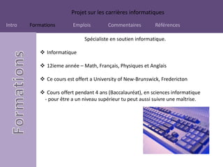 Projet sur les carrières informatiques
Intro Formations Emplois Commentaires Références
Spécialiste en soutien informatique.
 Informatique
 12ieme année – Math, Français, Physiques et Anglais
 Ce cours est offert a University of New-Brunswick, Fredericton
 Cours offert pendant 4 ans (Baccalauréat), en sciences informatique
- pour être a un niveau supérieur tu peut aussi suivre une maîtrise.
 