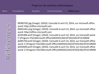 Projet sur les carrières informatiques
Intro Formations Emplois Commentaires Références
00385702.jpg [Image]. (2010). Consulté le avril 15, 2014, sur microsoft office
word: http://office.microsoft.com
00441341.png [Image]. (2010). Consulté le avril 14, 2014, sur microsoft office
word: http://office.microsoft.com
j0195384.wmf [Image]. (2010). Consulté le avril 14, 2014, sur microsoft word:
C:Program FilesMicrosoft OfficeMEDIACAGCAT10CAGCAT10.MMW
j0285750.wmf [Image]. (2010). Consulté le avril 14, 2014, sur microsoft office
word: C:Program FilesMicrosoft OfficeMEDIACAGCAT10CAGCAT10.MMW
j0292020.wmf [Image]. (2010). Consulté le avril 14, 2014, sur microsoft office
word: C:Program FilesMicrosoft OfficeMEDIACAGCAT10CAGCAT10.MMW
 