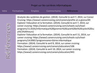 Projet sur les carrières informatiques
Intro Formations Emplois Commentaires Références
Analyste des systèmes de gestion. (2014). Consulté le avril 7, 2014, sur Career
Cruising: https://www2.careercruising.com/careers/profile-at-a-glance/69
Explorer l'éducation et la formation. (2014). Consulté le avril 7, 2014, sur
career cruising: https://www2.careercruising.com/schools-ca/school-
programs/11.0101/Informatique%20(premier%20cycle%20et%20cycles%20su
p%C3%A9rieurs)
Explorer l'éducation et la formation. (2014). Consulté le avril 11, 2014, sur
career cruising: https://www2.careercruising.com/schools-ca/school-
programs/14.0901?programname=Génie-informatique
Formation. (2014). Consulté le avril 9, 2014, sur career cruising:
https://www2.careercruising.com/careers/education/108
Formation. (2014). Consulté le avril 10, 2014, sur career cruising:
https://www2.careercruising.com/careers/education/443
 