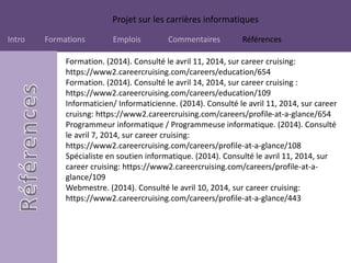 Projet sur les carrières informatiques
Intro Formations Emplois Commentaires Références
Formation. (2014). Consulté le avril 11, 2014, sur career cruising:
https://www2.careercruising.com/careers/education/654
Formation. (2014). Consulté le avril 14, 2014, sur career cruising :
https://www2.careercruising.com/careers/education/109
Informaticien/ Informaticienne. (2014). Consulté le avril 11, 2014, sur career
cruisng: https://www2.careercruising.com/careers/profile-at-a-glance/654
Programmeur informatique / Programmeuse informatique. (2014). Consulté
le avril 7, 2014, sur career cruising:
https://www2.careercruising.com/careers/profile-at-a-glance/108
Spécialiste en soutien informatique. (2014). Consulté le avril 11, 2014, sur
career cruising: https://www2.careercruising.com/careers/profile-at-a-
glance/109
Webmestre. (2014). Consulté le avril 10, 2014, sur career cruising:
https://www2.careercruising.com/careers/profile-at-a-glance/443
 