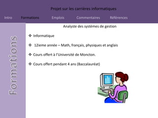 Projet sur les carrières informatiques
Intro Formations Emplois Commentaires Références
Analyste des systèmes de gestion
 Informatique
 12ieme année – Math, français, physiques et anglais
 Cours offert à l’Université de Moncton.
 Cours offert pendant 4 ans (Baccalauréat)
 