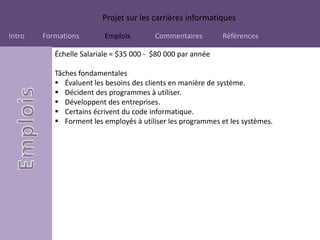 Projet sur les carrières informatiques
Intro Formations Emplois Commentaires Références
Échelle Salariale = $35 000 - $80 000 par année
Tâches fondamentales
 Évaluent les besoins des clients en manière de système.
 Décident des programmes à utiliser.
 Développent des entreprises.
 Certains écrivent du code informatique.
 Forment les employés à utiliser les programmes et les systèmes.
 