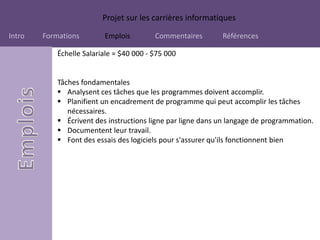 Projet sur les carrières informatiques
Intro Formations Emplois Commentaires Références
Échelle Salariale = $40 000 - $75 000
Tâches fondamentales
 Analysent ces tâches que les programmes doivent accomplir.
 Planifient un encadrement de programme qui peut accomplir les tâches
nécessaires.
 Écrivent des instructions ligne par ligne dans un langage de programmation.
 Documentent leur travail.
 Font des essais des logiciels pour s'assurer qu'ils fonctionnent bien
 