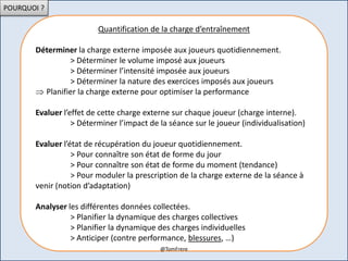 POURQUOI ?
Quantification de la charge d’entraînement
Déterminer la charge externe imposée aux joueurs quotidiennement.
> Déterminer le volume imposé aux joueurs
> Déterminer l’intensité imposée aux joueurs
> Déterminer la nature des exercices imposés aux joueurs
 Planifier la charge externe pour optimiser la performance
Evaluer l’effet de cette charge externe sur chaque joueur (charge interne).
> Déterminer l’impact de la séance sur le joueur (individualisation)
Evaluer l’état de récupération du joueur quotidiennement.
> Pour connaître son état de forme du jour
> Pour connaître son état de forme du moment (tendance)
> Pour moduler la prescription de la charge externe de la séance à
venir (notion d’adaptation)
Analyser les différentes données collectées.
> Planifier la dynamique des charges collectives
> Planifier la dynamique des charges individuelles
> Anticiper (contre performance, blessures, …)
@TomFrere
 