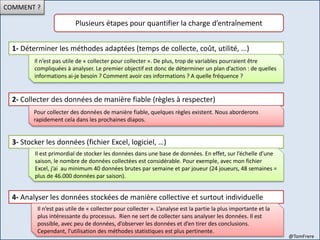 COMMENT ?
Plusieurs étapes pour quantifier la charge d’entraînement
1- Déterminer les méthodes adaptées (temps de collecte, coût, utilité, …)
Il n’est pas utile de « collecter pour collecter ». De plus, trop de variables pourraient être
compliquées à analyser. Le premier objectif est donc de déterminer un plan d’action : de quelles
informations ai-je besoin ? Comment avoir ces informations ? A quelle fréquence ?
2- Collecter des données de manière fiable (règles à respecter)
Pour collecter des données de manière fiable, quelques règles existent. Nous aborderons
rapidement cela dans les prochaines diapos.
3- Stocker les données (fichier Excel, logiciel, …)
Il est primordial de stocker les données dans une base de données. En effet, sur l’échelle d’une
saison, le nombre de données collectées est considérable. Pour exemple, avec mon fichier
Excel, j’ai au minimum 40 données brutes par semaine et par joueur (24 joueurs, 48 semaines =
plus de 46.000 données par saison).
4- Analyser les données stockées de manière collective et surtout individuelle
Il n’est pas utile de « collecter pour collecter ». L’analyse est la partie la plus importante et la
plus intéressante du processus. Rien ne sert de collecter sans analyser les données. Il est
possible, avec peu de données, d’observer les données et d’en tirer des conclusions.
Cependant, l’utilisation des méthodes statistiques est plus pertinente.
@TomFrere
 