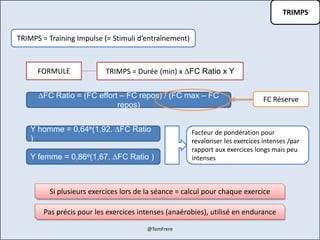 TRIMPS
TRIMPS = Training Impulse (= Stimuli d’entraînement)
TRIMPS = Durée (min) x ∆FC Ratio x YFORMULE
∆FC Ratio = (FC effort – FC repos) / (FC max – FC
repos)
Y homme = 0,64e(1,92. ∆FC Ratio
)
Y femme = 0,86e(1,67. ∆FC Ratio )
FC Réserve
Facteur de pondération pour
revaloriser les exercices intenses /par
rapport aux exercices longs mais peu
intenses
Si plusieurs exercices lors de la séance = calcul pour chaque exercice
Pas précis pour les exercices intenses (anaérobies), utilisé en endurance
@TomFrere
 
