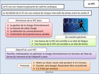 La VFC
La FC est une moyenne glissante du rythme cardiaque
La Variabilité de la FC est une analyse de chaque intervalle de temps entre les ondes R
 La gestion de la charge d’entraînement
 La mesure de cette charge
 La détection du surentraînement
 L’estimation de la performance aérobie
Pertinence de la VFC dans
De manière générale
 Une baisse de la VFC est corrélée à un état de fatigue
 Une hausse de la VFC est corrélée à un état de forme
Objectif du suivi VFC
Planifier, individualiser et optimiser la charge d’entraînement en fonction de l’état de
forme du moment et de l’objectif à venir.
Protocole
 Matin au réveil, vessie vide pendant 4 à 6 minutes.
 Couché, sans bouger. Respiration libre et profonde
 2 à 3 fois par semaine
@TomFrere
 