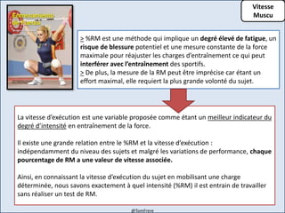 Vitesse
Muscu
La vitesse d’exécution est une variable proposée comme étant un meilleur indicateur du
degré d’intensité en entraînement de la force.
Il existe une grande relation entre le %RM et la vitesse d’exécution :
indépendamment du niveau des sujets et malgré les variations de performance, chaque
pourcentage de RM a une valeur de vitesse associée.
Ainsi, en connaissant la vitesse d’exécution du sujet en mobilisant une charge
déterminée, nous savons exactement à quel intensité (%RM) il est entrain de travailler
sans réaliser un test de RM.
> %RM est une méthode qui implique un degré élevé de fatigue, un
risque de blessure potentiel et une mesure constante de la force
maximale pour réajuster les charges d’entraînement ce qui peut
interférer avec l’entraînement des sportifs.
> De plus, la mesure de la RM peut être imprécise car étant un
effort maximal, elle requiert la plus grande volonté du sujet.
@TomFrere
 