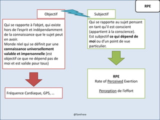 RPE
Objectif Subjectif
Qui se rapporte à l’objet, qui existe
hors de l’esprit et indépendamment
de la connaissance que le sujet peut
en avoir.
Monde réel qui se définit par une
connaissance universellement
valable et impersonnelle (est
objectif ce que ne dépend pas de
moi et est valide pour tous)
Qui se rapporte au sujet pensant
en tant qu’il est conscient
(appartient à la conscience).
Est subjectif ce qui dépend de
moi ou d’un point de vue
particulier.
RPE
Rate of Perceived Exertion
Perception de l’effort
Fréquence Cardiaque, GPS, …
@TomFrere
 