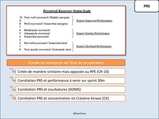 PRS
Echelle de perception de l’état de récupération
Créée de manière similaire mais opposée au RPE (CR-10)
Corrélation PRS et performance à venir sur sprint 30m
Corrélation PRS et courbatures (DOMS)
Corrélation PRS et concentration en Créatine Kinase [CK]
@TomFrere
 