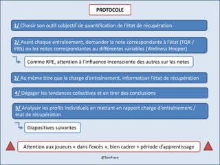 PROTOCOLE
1/ Choisir son outil subjectif de quantification de l’état de récupération
2/ Avant chaque entraînement, demander la note correspondante à l’état (TQR /
PRS) ou les notes correspondantes au différentes variables (Wellness Hooper)
3/ Au même titre que la charge d’entraînement, informatiser l’état de récupération
4/ Dégager les tendances collectives et en tirer des conclusions
5/ Analyser les profils individuels en mettant en rapport charge d’entraînement /
état de récupération
Comme RPE, attention à l’influence inconsciente des autres sur les notes
Diapositives suivantes
Attention aux joueurs « dans l’excès », bien cadrer + période d’apprentissage
@TomFrere
 