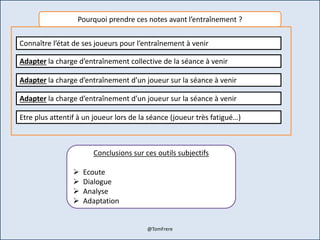 Pourquoi prendre ces notes avant l’entraînement ?
Connaître l’état de ses joueurs pour l’entraînement à venir
Adapter la charge d’entraînement collective de la séance à venir
Adapter la charge d’entraînement d’un joueur sur la séance à venir
Adapter la charge d’entraînement d’un joueur sur la séance à venir
Etre plus attentif à un joueur lors de la séance (joueur très fatigué…)
Conclusions sur ces outils subjectifs
 Ecoute
 Dialogue
 Analyse
 Adaptation
@TomFrere
 