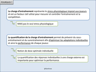 POURQUOI ?
La charge d’entraînement représente le stress physiologique imposé aux joueurs
et est un facteur clef utilisé pour mesurer et contrôler l’entraînement et la
compétition.
MAIS pas le seul stress physiologique
La quantification de la charge d’entraînement permet de prévenir du sous-
entraînement et du surentraînement afin d’optimiser les adaptations individuelles
et ainsi la performance de chaque joueur.
Notion de dose optimale individuelle
La quantification des réponses individuelles à une charge externe est
importante pour optimiser la performance.
@TomFrere
 