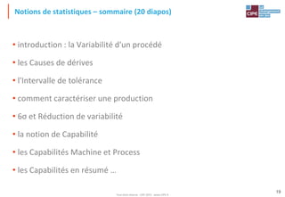 Tout droit réservé - CIPE 2015 - www.CIPE.fr
19
• introduction : la Variabilité d'un procédé
• les Causes de dérives
• l'Intervalle de tolérance
• comment caractériser une production
• 6σ et Réduction de variabilité
• la notion de Capabilité
• les Capabilités Machine et Process
• les Capabilités en résumé …
Notions de statistiques – sommaire (20 diapos)
 